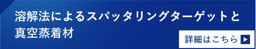溶解法によるスパッタリングターゲットと真空蒸着材 詳細はこちら
